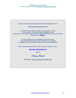 365 Éclairs de Transformation
Transmis à partir du blog : http://www.transformer-sa-vie.com
http://www.creer-sa-reussite.com 132
Ce livre numérique est offert gracieusement en collaboration avec :
http://www.creer-sa-reussite.com
Le mérite de ces citations, extraits, etc. appartient à chacun
de ces auteurs. Vous pouvez les encourager en vous
procurant leurs ouvrages chez leur maison d’édition respective ou dans toute bonne
librairie ou sur Amazon.
En aucun temps ce livre numérique ne doit être vendu.
Vous êtes libre de le faire circuler comme bon vous semble
à condition que vous le laissiez tel quel, sans aucune modification.
Pour connaître la personne qui a créé ce recueil, rendez-vous sur :
http://www.audreyberube.com
Merci !
Audrey Bérubé
Site officiel : http://www.creer-sa-reussite.com/
 