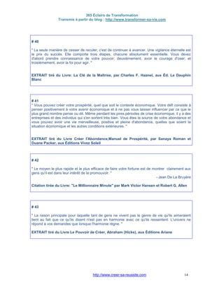 365 Éclairs de Transformation
Transmis à partir du blog : http://www.transformer-sa-vie.com
http://www.creer-sa-reussite.com 14
# 40
" La seule manière de cesser de reculer, c'est de continuer à avancer. Une vigilance éternelle est
le prix du succès. Elle comporte trois étapes, chacune absolument essentielle. Vous devez
d'abord prendre connaissance de votre pouvoir; deuxièmement, avoir le courage d'oser; et
troisièmement, avoir la foi pour agir. "
EXTRAIT tiré du Livre: La Clé de la Maîtrise, par Charles F. Haanel, aux Éd. Le Dauphin
Blanc
# 41
" Vous pouvez créer votre prospérité, quel que soit le contexte économique. Votre défi consiste à
penser positivement à votre avenir économique et à ne pas vous laisser influencer par ce que le
plus grand nombre pense ou dit. Même pendant les pires périodes de crise économique, il y a des
entreprises et des individus qui s'en sortent très bien. Vous êtes la source de votre abondance et
vous pouvez avoir une vie merveilleuse, positive et pleine d'abondance, quelles que soient la
situation économique et les autres conditions extérieures. "
EXTRAIT tiré du Livre Créer l'Abondance,Manuel de Prospérité, par Sanaya Roman et
Duane Packer, aux Éditions Vivez Soleil
# 42
" Le moyen le plus rapide et le plus efficace de faire votre fortune est de montrer clairement aux
gens qu'il est dans leur intérêt de la promouvoir. "
- Jean De La Bruyère
Citation tirée du Livre: "Le Millionnaire Minute" par Mark Victor Hansen et Robert G. Allen
# 43
" La raison principale pour laquelle tant de gens ne vivent pas le genre de vie qu'ils aimeraient
tient au fait que ce qu'ils disent n'est pas en harmonie avec ce qu'ils ressentent. L'univers ne
répond à vos demandes que lorsque l'harmonie règne. "
EXTRAIT tiré du Livre Le Pouvoir de Créer, Abraham (Hicks), aux Éditions Ariane
 