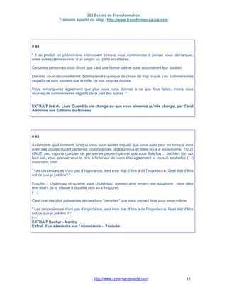 365 Éclairs de Transformation
Transmis à partir du blog : http://www.transformer-sa-vie.com
http://www.creer-sa-reussite.com 15
# 44
" Il se produit un phénomène intéressant lorsque vous commencez à penser vous démarquer,
entre autres démissionner d'un emploi ou partir en affaires.
Certaines personnes vous diront que c'est une bonne idée et vous accorderont leur soutien.
D'autres vous déconseilleront d'entreprendre quelque de chose de trop risqué. Les commentaires
négatifs ne sont souvent que le reflet de nos propres doutes.
Vous remarquerez également que plus vous vous donnez à ce que fous faites, moins vous
recevez de commentaires négatifs de la part des autres. "
EXTRAIT tiré du Livre Quand la vie change ou que vous aimeriez qu'elle change, par Carol
Adrienne aux Éditions du Roseau
# 45
À n'importe quel moment, lorsque vous vous sentez inquiet, que vous avez peur ou lorsque vous
avez des doutes durant certaines circonstances, arrêtez-vous et dites-vous à vous-même, TOUT
HAUT, peu importe combien de personnes peuvent penser que vous êtes fou ... oui bien sûr, oui
bien sûr, vous pouvez vous le dire à l'intérieur de votre tête également si vous le souhaitez (---)
mais sans crier:
" Les circonstances n'ont pas d'importance, seul mon état d'être a de l'importance. Quel état d'être
est-ce que je préfère? "
Ensuite ... choisissez et comme vous choisissez, agissez ainsi envers vos situations; vous allez
être ébahi de la vitesse à laquelle cela va s'évaporer.
(---)
C'est une des plus puissantes déclarations "centrées" que vous pouvez faire pour vous-même:
" Les circonstances n'ont pas d'importance, seul mon état d'être a de l'importance. Quel état d'être
est-ce que je préfère ? "
(---)
EXTRAIT Bashar - Mantra
Extrait d’un séminaire sur l’Abondance - Youtube
 