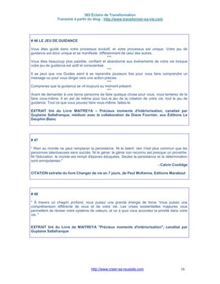 365 Éclairs de Transformation
Transmis à partir du blog : http://www.transformer-sa-vie.com
http://www.creer-sa-reussite.com 16
# 46 LE JEU DE GUIDANCE
Vous êtes guidé dans votre processus évolutif, et votre processus est unique. Votre jeu de
guidance est donc unique et se manifeste différemment de celui des autres.
***
Vous êtes beaucoup plus paisible, confiant et abandonné aux événements de votre vie lorsque
votre jeu de guidance est actif et conscientisé.
***
Il se peut que vos Guides aient à se reprendre plusieurs fois pour vous faire comprendre un
message ou pour vous diriger vers une action précise.
***
Comprenez que la guidance se vit toujours au moment présent.
***
Avant de demander à une tierce personne de faire quelque chose pour vous, vous tenterez de le
faire vous-même. Il en est de même pour tout le jeu de la création de votre vie, tout le jeu de
guidance. Tout ce que vous pouvez faire vous-même, faites-le.
EXTRAIT tiré du Livre MAITREYA – Précieux moments d'intériorisation, canalisé par
Guylaine Sallafranque, médium avec la collaboration de Diane Fournier, aux Éditions Le
Dauphin Blanc
# 47
" Rien au monde ne peut remplacer la persistance. Ni le talent: rien n'est plus commun que les
personnes talentueuses sans succès. Ni le génie: le génie non reconnu est presque un proverbe.
Ni l'éducation: le monde est rempli d'épaves éduquées. Seules la persistance et la détermination
sont omnipotentes."
- Calvin Coolidge
CITATION extraite du livre Changer de vie en 7 jours, de Paul McKenna, Editions Marabout
# 48
" À travers un chagrin profond, vous puisez une grande énergie de force. Vous puisez une
compréhension différente de vous et de votre vie. Les crises existentielles majeures vous
permettent de réviser votre système de valeurs, et ce à quoi vous accordez la priorité dans votre
vie. "
EXTRAIT tiré du Livre de MAITREYA "Précieux moments d'intériorisation", canalisé par
Guylaine Sallafranque
 