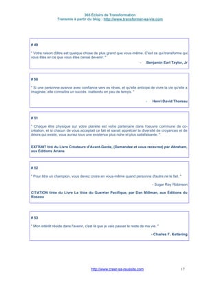 365 Éclairs de Transformation
Transmis à partir du blog : http://www.transformer-sa-vie.com
http://www.creer-sa-reussite.com 17
# 49
" Votre raison d'être est quelque chose de plus grand que vous-même. C'est ce qui transforme qui
vous êtes en ce que vous êtes censé devenir. "
- Benjamin Earl Taylor, Jr
# 50
" Si une personne avance avec confiance vers es rêves, et qu'elle anticipe de vivre la vie qu'elle a
imaginée, elle connaîtra un succès inattendu en peu de temps. "
- Henri David Thoreau
# 51
" Chaque être physique sur votre planète est votre partenaire dans l'oeuvre commune de co-
création, et si chacun de vous acceptait ce fait et savait apprécier la diversité de croyances et de
désirs qui existe, vous auriez tous une existence plus riche et plus satisfaisante. "
EXTRAIT tiré du Livre Créateurs d'Avant-Garde, (Demandez et vous recevrez) par Abraham,
aux Éditions Ariane
# 52
" Pour être un champion, vous devez croire en vous-même quand personne d'autre ne le fait. "
- Sugar Ray Robinson
CITATION tirée du Livre La Voie du Guerrier Pacifique, par Dan Millman, aux Éditions du
Roseau
# 53
" Mon intérêt réside dans l'avenir, c'est là que je vais passer le reste de ma vie. "
- Charles F. Kettering
 