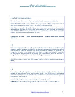 365 Éclairs de Transformation
Transmis à partir du blog : http://www.transformer-sa-vie.com
http://www.creer-sa-reussite.com 18
# 54 LÀ OÙ VIVENT LES MIRACLES
" Un miracle est un événement ordinaire qui se situe hors de nos croyances habituelles.
Rainer Maria Rilke écrivit un jour: " Qui que vous soyez, une nuit, faites quelques pas hors de
cette maison que vous connaissez si bien ... un espace immense est proche. "
Willa Cather mit le meilleur d'elle-même dans ces phrases tandis qu'elle écrivait: " Les miracles
ne résident pas tant dans un pouvoir curatif venu d'ailleurs qui nous toucherait soudainement,
mais plutôt dans l'affinement de nos perceptions pour que nos yeux puissent voir et nos oreilles
entendre ce qui a depuis toujours été autour de nous. "
EXTRAIT tiré du Livre " Libérer l'énergie de l'argent " par Maria Nemeth aux Éditions
Jouvence.
# 55
" Les hommes prospères font en sorte que leur activité maintienne l'idéal des conditions qu'ils
souhaitent réaliser. Ils gardent constamment à l'esprit la prochaine étape requise pour avancer
vers l'idéal qu'ils s'efforcent d'atteindre. Les pensées sont leurs matériaux de construction et
l'imagination leur atelier mental. L'esprit est la force toujours changeante avec laquelle ils s'attirent
les personnes et les circonstances nécessaires pour construire leur structure prospère. Et
l'imagination est la matrice où sont façonnées toutes les grandes choses. "
EXTRAIT tiré du Livre La Clé de la Maîtrise, par Charles F. Haanel, aux Editions Le Dauphin
Blanc
# 56
" Jusqu'à aujourd'hui, il se peut que vous ayez été pris dans le piège de vivre votre vie en
essayant de faire plaisir aux autres. Ils ont peut-être réussi à vous convaincre qu'il était de votre
devoir de les rendre heureux ou fiers de vous. Aujourd'hui, vivez pour vous-même en ayant une
bonne pensée pour les autres.
Aujourd'hui, je m'applique à faire ce que je fais pour être ce que je suis ! "
EXTRAIT tiré du Livre "Jusqu'à aujourd'hui" de Iyanla Vanzant, aux éditions Ada Inc.
 