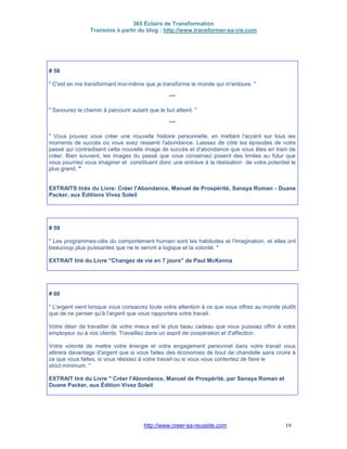 365 Éclairs de Transformation
Transmis à partir du blog : http://www.transformer-sa-vie.com
http://www.creer-sa-reussite.com 19
# 58
" C'est en me transformant moi-même que je transforme le monde qui m'entoure. "
***
" Savourez le chemin à parcourir autant que le but atteint. "
***
" Vous pouvez vous créer une nouvelle histoire personnelle, en mettant l'accent sur tous les
moments de succès où vous avez ressenti l'abondance. Laissez de côté les épisodes de votre
passé qui contredisent cette nouvelle image de succès et d'abondance que vous êtes en train de
créer. Bien souvent, les images du passé que vous conservez posent des limites au futur que
vous pourriez vous imaginer et constituent donc une entrave à la réalisation de votre potentiel le
plus grand. "
EXTRAITS tirés du Livre: Créer l'Abondance, Manuel de Prospérité, Sanaya Roman - Duane
Packer, aux Éditions Vivez Soleil
# 59
" Les programmes-clés du comportement humain sont les habitudes et l'imagination, et elles ont
beaucoup plus puissantes que ne le seront a logique et la volonté. "
EXTRAIT tiré du Livre "Changez de vie en 7 jours" de Paul McKenna
# 60
" L'argent vient lorsque vous consacrez toute votre attention à ce que vous offrez au monde plutôt
que de ne penser qu'à l'argent que vous rapportera votre travail.
Votre désir de travailler de votre mieux est le plus beau cadeau que vous puissiez offrir à votre
employeur ou à vos clients. Travaillez dans un esprit de coopération et d'affection.
Votre volonté de mettre votre énergie et votre engagement personnel dans votre travail vous
attirera davantage d'argent que si vous faites des économies de bout de chandelle sans croire à
ce que vous faites, si vous résistez à votre travail ou si vous vous contentez de faire le
strict minimum. "
EXTRAIT tiré du Livre " Créer l'Abondance, Manuel de Prospérité, par Sanaya Roman et
Duane Packer, aux Édition Vivez Soleil
 