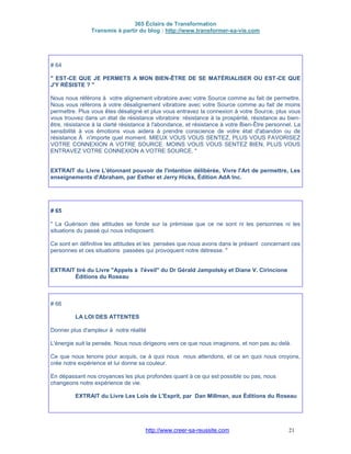 365 Éclairs de Transformation
Transmis à partir du blog : http://www.transformer-sa-vie.com
http://www.creer-sa-reussite.com 21
# 64
" EST-CE QUE JE PERMETS A MON BIEN-ÊTRE DE SE MATÉRIALISER OU EST-CE QUE
J'Y RÉSISTE ? "
Nous nous référons à votre alignement vibratoire avec votre Source comme au fait de permettre.
Nous vous référons à votre désalignement vibratoire avec votre Source comme au fait de moins
permettre. Plus vous êtes désaligné et plus vous entravez la connexion à votre Source, plus vous
vous trouvez dans un état de résistance vibratoire: résistance à la prospérité, résistance au bien-
être, résistance à la clarté résistance à l'abondance, et résistance à votre Bien-Être personnel. La
sensibilité à vos émotions vous aidera à prendre conscience de votre état d'abandon ou de
résistance Ã n'importe quel moment. MIEUX VOUS VOUS SENTEZ, PLUS VOUS FAVORISEZ
VOTRE CONNEXION A VOTRE SOURCE. MOINS VOUS VOUS SENTEZ BIEN, PLUS VOUS
ENTRAVEZ VOTRE CONNEXION A VOTRE SOURCE. "
EXTRAIT du Livre L'étonnant pouvoir de l'intention délibérée, Vivre l'Art de permettre, Les
enseignements d'Abraham, par Esther et Jerry Hicks, Édition AdA Inc.
# 65
" La Guérison des attitudes se fonde sur la prémisse que ce ne sont ni les personnes ni les
situations du passé qui nous indisposent.
Ce sont en définitive les attitudes et les pensées que nous avons dans le présent concernant ces
personnes et ces situations passées qui provoquent notre détresse. "
EXTRAIT tiré du Livre "Appels à l'éveil" du Dr Gérald Jampolsky et Diane V. Cirincione
Éditions du Roseau
# 66
LA LOI DES ATTENTES
Donner plus d'ampleur à notre réalité
L'énergie suit la pensée. Nous nous dirigeons vers ce que nous imaginons, et non pas au delà.
Ce que nous tenons pour acquis, ce à quoi nous nous attendons, et ce en quoi nous croyons,
crée notre expérience et lui donne sa couleur.
En dépassant nos croyances les plus profondes quant à ce qui est possible ou pas, nous
changeons notre expérience de vie.
EXTRAIT du Livre Les Lois de L'Esprit, par Dan Millman, aux Éditions du Roseau
 