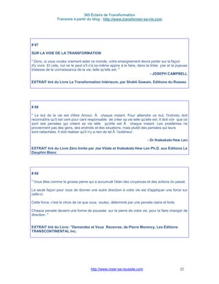 365 Éclairs de Transformation
Transmis à partir du blog : http://www.transformer-sa-vie.com
http://www.creer-sa-reussite.com 22
# 67
SUR LA VOIE DE LA TRANSFORMATION
" Donc, si vous voulez vraiment aider ce monde, votre enseignement devra porter sur la façon
d'y vivre. Et cela, nul ne le peut s'il n'a lui-même appris à le faire, dans la triste joie et la joyeuse
tristesse de la connaissance de la vie, telle qu'elle est. "
- JOSEPH CAMPBELL
EXTRAIT tiré du Livre La Transformation Intérieure, par Shakti Gawain, Editions du Roseau
# 68
" Le but de la vie est d'être Amour, Ã chaque instant. Pour atteindre ce but, l'individu doit
reconnaître qu'il est cent pour cent responsable de créer sa vie telle qu'elle est. Il doit voir que ce
sont ses pensées qui créent sa vie telle qu'elle est Ã chaque instant. Les problèmes ne
proviennent pas des gens, des endroits et des situations, mais plutöt des pensées qui leurs
sont rattachées. Il doit réaliser qu'il n'y a rien de tel Ã l'extérieur.
- Dr Ihaleakala Hew Len
EXTRAIT tiré du Livre Zéro limite par Joe Vitale et Ihaleakala Hew Len Ph.D. aux Éditions Le
Dauphin Blanc
# 69
" Vous êtes comme la grosse pierre qui a accumulé l'élan des croyances et des actions du passé.
La seule façon pour vous de donner une autre direction à votre vie est d'appliquer une force sur
celle-ci.
Cette force, c'est le choix de ce que vous voulez, déterminé par une pensée claire et forte.
Chaque pensée devient une forme de poussée sur la pierre de votre vie, pour la faire changer de
direction. "
EXTRAIT tiré du Livre: "Demandez et Vous Recevrez, de Pierre Morency, Les Éditions
TRANSCONTINENTAL Inc.
 