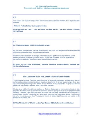 365 Éclairs de Transformation
Transmis à partir du blog : http://www.transformer-sa-vie.com
http://www.creer-sa-reussite.com 23
# 70
" Le succès suit toujours lorsque nous faisons ce que nous aimons vraiment. Il n'y a pas d'autres
chemins. "
- Malcolm Forbes Éditeur du magazine Forbes
CITATION tirée du Livre " Vivre ses rêves ou rêver sa vie ", par Luc Dumont, Éditions
GoTopShape
# 71
LA COMPRÉHENSION DES EXPÉRIENCES DE VIE
Ce que vous nommez bien, ce que vous nommez mal, sont tout simplement deux expériences
différentes, auxquelles vous donnez des qualificatifs.
Reconnaissez que ce sont les charges émotives que vous greffez à vos expériences qui les
rendent si lourdes, que plus vous vous ouvrez à l'être que vous êtes, plus ces expériences
de souffrance s'allègent pour fondre sous le soleil de votre amour.
EXTRAIT tiré du Livre MAITREYA, précieux moments d'intériorisation, canalisé par
Guylaine Sallafranque
# 72
SUR LE CHEMIN DE LA JOIE, CRÉER SA LIBERTÉ EST UN DÉFI
" Chaque être est libre. Peut-être avez-vous créé un ensemble de travaux et basé votre vie sur
certains accomplissements et certaines situations. Le chemin de la joie vous enseigne à ne pas
vous laisser emprisonner par les détails de ces formes. Il vous apprend à ne pas vous laisser
piéger par vos propres créations, mais à être porté par elles.
Si vous avez créé un travail, une relation, ou d'autres choses qui ne vous procurent pas de joie,
regardez à l'intérieur de vous-même et cherchez à savoir pourquoi vous devez perpétuer cette
situation. Souvent, c'est parce que vous ne croyez pas que vous méritez ce que vous voulez. A
notre niveau, "mériter" ne signifie rien. Vous avez tous reçu une imagination active; c'est la porte
de sortie vers ce que vous êtes. Vous pouvez choisir de laisser la porte ouverte aux soucis, ou de
franchir le seuil de la joie. "
EXTRAIT tiré du Livre "Choisir La Joie" par Sanaya ROMAN, Ronan Denniel Éditeur.
 