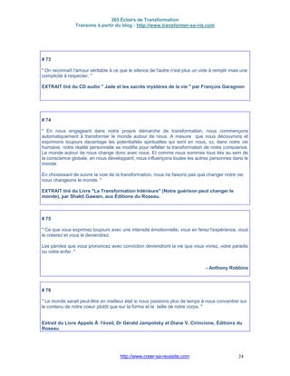 365 Éclairs de Transformation
Transmis à partir du blog : http://www.transformer-sa-vie.com
http://www.creer-sa-reussite.com 24
# 73
" On reconnaît l'amour véritable à ce que le silence de l'autre n'est plus un vide à remplir mais une
complicité à respecter. "
EXTRAIT tiré du CD audio " Jade et les sacrés mystères de la vie " par François Garagnon
# 74
" En nous engageant dans notre propre démarche de transformation, nous commençons
automatiquement à transformer le monde autour de nous. A mesure que nous découvrons et
exprimons toujours davantage les potentialités spirituelles qui sont en nous, ici, dans notre vie
humaine, notre réalité personnelle se modifie pour refléter la transformation de notre conscience.
Le monde autour de nous change donc avec nous. Et comme nous sommes tous liés au sein de
la conscience globale, en nous développant, nous influençons toutes les autres personnes dans le
monde.
En choisissant de suivre la voie de la transformation, nous ne faisons pas que changer notre vie,
nous changeons le monde. "
EXTRAIT tiré du Livre "La Transformation Intérieure" (Notre guérison peut changer le
monde), par Shakti Gawain, aux Éditions du Roseau.
# 75
" Ce que vous exprimez toujours avec une intensité émotionnelle, vous en ferez l'expérience, vous
le créerez et vous le deviendrez.
Les paroles que vous prononcez avec conviction deviendront la vie que vous vivrez, votre paradis
ou votre enfer. "
- Anthony Robbins
# 76
" Le monde serait peut-être en meilleur état si nous passions plus de temps à nous concentrer sur
le contenu de notre coeur plutôt que sur la forme et la taille de notre corps. "
Extrait du Livre Appels Ã l'éveil, Dr Gérald Jampolsky et Diane V. Cirincione, Éditions du
Roseau
 