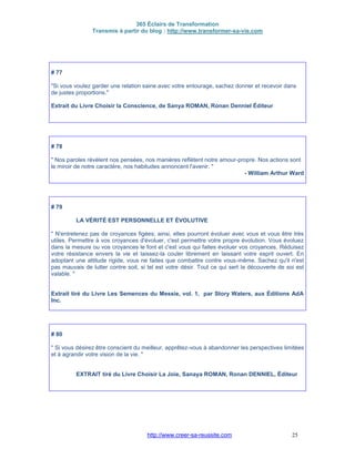 365 Éclairs de Transformation
Transmis à partir du blog : http://www.transformer-sa-vie.com
http://www.creer-sa-reussite.com 25
# 77
"Si vous voulez garder une relation saine avec votre entourage, sachez donner et recevoir dans
de justes proportions."
Extrait du Livre Choisir la Conscience, de Sanya ROMAN, Ronan Denniel Éditeur
# 78
" Nos paroles révèlent nos pensées, nos manières reflètent notre amour-propre. Nos actions sont
le miroir de notre caractère, nos habitudes annoncent l'avenir. "
- William Arthur Ward
# 79
LA VÉRITÉ EST PERSONNELLE ET ÉVOLUTIVE
" N'entretenez pas de croyances figées; ainsi, elles pourront évoluer avec vous et vous être très
utiles. Permettre à vos croyances d'évoluer, c'est permettre votre propre évolution. Vous évoluez
dans la mesure ou vos croyances le font et c'est vous qui faites évoluer vos croyances. Réduisez
votre résistance envers la vie et laissez-la couler librement en laissant votre esprit ouvert. En
adoptant une attitude rigide, vous ne faites que combattre contre vous-même. Sachez qu'il n'est
pas mauvais de lutter contre soit, si tel est votre désir. Tout ce qui sert la découverte de soi est
valable. "
Extrait tiré du Livre Les Semences du Messie, vol. 1, par Story Waters, aux Éditions AdA
Inc.
# 80
" Si vous désirez être conscient du meilleur, apprêtez-vous à abandonner les perspectives limitées
et à agrandir votre vision de la vie. "
EXTRAIT tiré du Livre Choisir La Joie, Sanaya ROMAN, Ronan DENNIEL, Éditeur
 