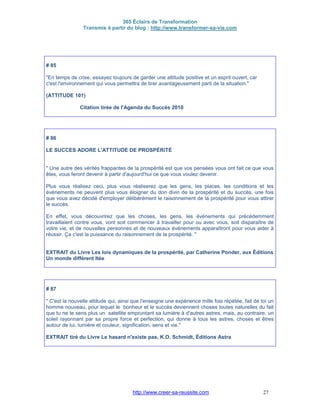 365 Éclairs de Transformation
Transmis à partir du blog : http://www.transformer-sa-vie.com
http://www.creer-sa-reussite.com 27
# 85
"En temps de crise, essayez toujours de garder une attitude positive et un esprit ouvert, car
c'est l'environnement qui vous permettra de tirer avantageusement parti de la situation."
(ATTITUDE 101)
Citation tirée de l'Agenda du Succès 2010
# 86
LE SUCCES ADORE L'ATTITUDE DE PROSPÉRiTÉ
" Une autre des vérités frappantes de la prospérité est que vos pensées vous ont fait ce que vous
êtes, vous feront devenir à partir d'aujourd'hui ce que vous voulez devenir.
Plus vous réalisez ceci, plus vous réaliserez que les gens, les places, les conditions et les
événements ne peuvent plus vous éloigner du don divin de la prospérité et du succès, une fois
que vous avez décidé d'employer délibérément le raisonnement de la prospérité pour vous attirer
le succès.
En effet, vous découvrirez que les choses, les gens, les événements qui précédemment
travaillaient contre vous, vont soit commencer à travailler pour ou avec vous, soit disparaître de
votre vie, et de nouvelles personnes et de nouveaux événements apparaîtront pour vous aider à
réussir. Ça c'est la puissance du raisonnement de la prospérité. "
EXTRAIT du Livre Les lois dynamiques de la prospérité, par Catherine Ponder, aux Éditions
Un monde différent ltée
# 87
" C'est la nouvelle attitude qui, ainsi que l'enseigne une expérience mille fois répétée, fait de toi un
homme nouveau, pour lequel le bonheur et le succès deviennent choses toutes naturelles du fait
que tu ne te sens plus un satellite empruntant sa lumière à d'autres astres, mais, au contraire, un
soleil rayonnant par sa propre force et perfection, qui donne à tous les astres, choses et êtres
autour de lui, lumière et couleur, signification, sens et vie."
EXTRAIT tiré du Livre Le hasard n'existe pas, K.O. Schmidt, Éditions Astra
 
