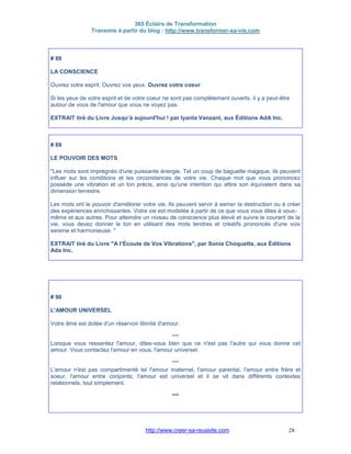 365 Éclairs de Transformation
Transmis à partir du blog : http://www.transformer-sa-vie.com
http://www.creer-sa-reussite.com 28
# 88
LA CONSCIENCE
Ouvrez votre esprit. Ouvrez vos yeux. Ouvrez votre coeur
Si les yeux de votre esprit et de votre coeur ne sont pas complètement ouverts, il y a peut-être
autour de vous de l'amour que vous ne voyez pas.
EXTRAIT tiré du Livre Jusqu‘à aujourd'hui ! par Iyanla Vanzant, aux Éditions AdA Inc.
# 89
LE POUVOIR DES MOTS
"Les mots sont imprégnés d'une puissante énergie. Tel un coup de baguette magique, ils peuvent
influer sur les conditions et les circonstances de votre vie. Chaque mot que vous prononcez
possède une vibration et un ton précis, ainsi qu'une intention qui attire son équivalent dans sa
dimension terrestre.
Les mots ont le pouvoir d'améliorer votre vie. Ils peuvent servir à semer la destruction ou à créer
des expériences enrichissantes. Votre vie est modelée à partir de ce que vous vous dites à vous-
même et aux autres. Pour atteindre un niveau de conscience plus élevé et suivre le courant de la
vie, vous devez donner le ton en utilisant des mots tendres et créatifs prononcés d'une voix
sereine et harmonieuse. "
EXTRAIT tiré du Livre "A l’Écoute de Vos Vibrations", par Sonia Choquette, aux Éditions
Ada Inc.
# 90
L'AMOUR UNIVERSEL
Votre âme est dotée d'un réservoir illimité d'amour.
***
Lorsque vous ressentez l'amour, dites-vous bien que ce n'est pas l'autre qui vous donne cet
amour. Vous contactez l'amour en vous, l'amour universel.
***
L'amour n'est pas compartimenté tel l'amour maternel, l'amour parental, l'amour entre frère et
soeur, l'amour entre conjoints; l'amour est universel et il se vit dans différents contextes
relationnels, tout simplement.
***
 