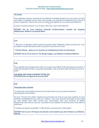 365 Éclairs de Transformation
Transmis à partir du blog : http://www.transformer-sa-vie.com
http://www.creer-sa-reussite.com 29
90 (suite)
Vous participez à l'amour universel et à la fraternité universelle lorsque vous vous aimez, car ainsi
vous aidez à manifester l'amour dans votre société, vous participez à l'expérience de la Source à
travers chaque être. N'ayez donc aucune crainte d'être égoïste en vous aimant profondément.
***
L'amour ne peut se mesurer, il se vit dans votre coeur, dans votre intériorité.
EXTRAIT tiré du Livre Précieux moments d'intériorisation canalisé par Guylaine
Sallafranque, Éditions Le Dauphin Blanc
# 91
" Mes amis, un désastre recèle souvent une grande valeur. Regardez, toutes nos erreurs se sont
envolées en fumée. Remercions Dieu de pouvoir recommencer à neuf."
- Thomas Edison, après qu'un incendie ait complètement brûlé son laboratoire
EXTRAIT tiré du Livre Vous Inc. Par Burge Hedges, aux Éditions Un Monde Différent
# 92
"Pour apporter des changements à votre vie, le pas le plus difficile à faire est toujours le premier. Il
n'est pas nécessaire de faire de grandes enjambées, mais vous devez aller de l'avant et ouvrir la
porte.
(UN WEEK-END POUR CHANGER VOTRE VIE)
CITATION tirée de l'Agenda du Succès 2010
# 93
TROUVER SON CENTRE
" Il existe trois mots positifs qui peuvent vous aider quand vous vous sentez stressé ou
déconnecté de votre intuition.
Ce sont: "Trouver mon centre." Quand vous prononcez ces mots ou que vous y pensez, ils vous
ramènent immédiatement vers votre moi intérieur. Vous vous retrouvez alors dans un lieu calme
ou votre intuition peut mieux circuler pour communiquer avec vous. Essayez de répéter
fréquemment ces mots au cours de la journée et vous resterez en harmonie avec vous-même et
votre âme."
"L'intuition est toujours accessible: il suffit de faire une pause pour y faire appel."
EXTRAIT tiré du Livre 101 façons de stimuler votre intuition par John Holland, aux Éditions
AdA Inc.
 
