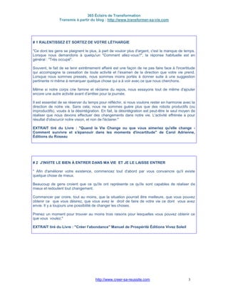 365 Éclairs de Transformation
Transmis à partir du blog : http://www.transformer-sa-vie.com
http://www.creer-sa-reussite.com 3
# 1 RALENTISSEZ ET SORTEZ DE VOTRE LÉTHARGIE
"Ce dont les gens se plaignent le plus, à part de vouloir plus d'argent, c'est le manque de temps.
Lorsque nous demandons à quelqu'un "Comment allez-vous?", la réponse habituelle est en
général : "Très occupé".
Souvent, le fait de se tenir extrêmement affairé est une façon de ne pas faire face à l'incertitude
qui accompagne la cessation de toute activité et l'examen de la direction que votre vie prend.
Lorsque nous sommes pressés, nous sommes moins portés à donner suite à une suggestion
pertinente ni même à remarquer quelque chose qui a à voir avec ce que nous cherchons.
Même si notre corps crie famine et réclame du repos, nous essayons tout de même d'ajouter
encore une autre activité avant d'arrêter pour la journée.
Il est essentiel de se réserver du temps pour réfléchir, si nous voulons rester en harmonie avec la
direction de notre vie. Sans cela, nous ne sommes guère plus que des robots productifs (ou
improductifs), voués à la désintégration. En fait, la désintégration est peut-être le seul moyen de
réaliser que nous devons effectuer des changements dans notre vie. L'activité effrénée a pour
résultat d'obscurcir notre vision, et non de l'éclairer."
EXTRAIT tiré du Livre : "Quand la Vie Change ou que vous aimeriez qu'elle change -
Comment survivre et s'épanouir dans les moments d'incertitude" de Carol Adrienne,
Éditions du Roseau
# 2 J'INVITE LE BIEN À ENTRER DANS MA VIE ET JE LE LAISSE ENTRER
" Afin d'améliorer votre existence, commencez tout d'abord par vous convaincre qu'il existe
quelque chose de mieux.
Beaucoup de gens croient que ce qu'ils ont représente ce qu'ils sont capables de réaliser de
mieux et redoutent tout changement.
Commencer par croire, tout au moins, que la situation pourrait être meilleure, que vous pouvez
obtenir ce que vous désirez, que vous avez le droit de faire de votre vie ce dont vous avez
envie. Il y a toujours une possibilité de changer les choses.
Prenez un moment pour trouver au moins trois raisons pour lesquelles vous pouvez obtenir ce
que vous voulez."
EXTRAIT tiré du Livre : "Créer l'abondance" Manuel de Prospérité Éditions Vivez Soleil
 