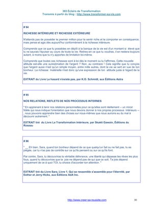 365 Éclairs de Transformation
Transmis à partir du blog : http://www.transformer-sa-vie.com
http://www.creer-sa-reussite.com 30
# 94
RICHESSE INTÉRIEURE ET RICHESSE EXTÉRIEURE
N'attends pas de posséder le premier million pour te sentir riche et te comporter en conséquence;
mais pense et agis dès aujourd'hui conformément à ta richesse intérieure.
Comprends que ce que tu possèdes en dépôt à la banque de la vie est d'un montant si élevé que
tu ne saurais l'épuiser au cours de toute ta vie. Retires-en ce que tu voudras, il en restera toujours
autant, à moins que tu n'y apportes de limitation toi-même.
Comprends que toutes ces richesses sont à toi dès le moment ou tu l'affirmes. Cette nouvelle
attitude est-elle une surestimation de l'argent ? Non, au contraire ! Cela signifie que tu conçois
que l'argent aussi n'est qu'un simple moyen, entre mille autres, dont la vie se sert en vue de ton
bonheur. La richesse matérielle n'est donc qu'une expression de ton attitude juste à l’égard de la
vie.
EXTRAIT du Livre Le hasard n'existe pas, par K.O. Schmidt, aux Éditions Astra
# 95
NOS RELATIONS, REFLETS DE NOS PROCESSUS INTERNES
" En apprenant à tenir nos relations personnelles pour ce qu'elles sont réellement -- un miroir
fidèle qui nous indique l'orientation que nous devons donner à nos propres processus intérieurs --
, nous pouvons apprendre bien des choses sur nous-mêmes que nous aurions eu du mal à
découvrir autrement. "
EXTRAIT tiré du Livre La Transformation Intérieure, par Skakti Gawain, Éditions du
Roseau
# 96
" __ Eh bien, Sara, quand ton bonheur dépend de ce que quelqu'un fait ou ne fait pas, tu es
piégée, car tu n'as pas de contrôle sur ce qu'ils pensent ou sur ce qu'ils font.
Par contre, Sara, tu découvriras la véritable délivrance, une liberté qui dépasse tes rêves les plus
fous, quand tu découvriras que ta joie ne dépend pas de qui que ce soit. Ta joie dépend
uniquement de ce à quoi TOI, tu choisis d'accorder ton attention. "
EXTRAIT tiré du Livre Sara, Livre 1, Qui se ressemble s'assemble pour l'éternité, par
Esther et Jerry Hicks, aux Éditions AdA Inc.
 