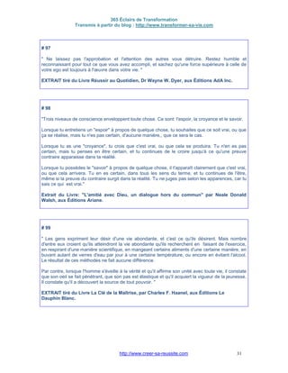 365 Éclairs de Transformation
Transmis à partir du blog : http://www.transformer-sa-vie.com
http://www.creer-sa-reussite.com 31
# 97
" Ne laissez pas l'approbation et l'attention des autres vous détruire. Restez humble et
reconnaissant pour tout ce que vous avez accompli, et sachez qu'une force supérieure à celle de
votre ego est toujours à l'œuvre dans votre vie. "
EXTRAIT tiré du Livre Réussir au Quotidien, Dr Wayne W. Dyer, aux Éditions AdA Inc.
# 98
"Trois niveaux de conscience enveloppent toute chose. Ce sont: l'espoir, la croyance et le savoir.
Lorsque tu entretiens un "espoir" à propos de quelque chose, tu souhaites que ce soit vrai, ou que
ça se réalise, mais tu n'es pas certain, d'aucune manière,, que ce sera le cas.
Lorsque tu as une "croyance", tu crois que c'est vrai, ou que cela se produira. Tu n'en es pas
certain, mais tu penses en être certain, et tu continues de le croire jusqu'à ce qu'une preuve
contraire apparaisse dans ta réalité.
Lorsque tu possèdes le "savoir" à propos de quelque chose, il t'apparaît clairement que c'est vrai,
ou que cela arrivera. Tu en es certain, dans tous les sens du terme, et tu continues de l'être,
même si la preuve du contraire surgit dans ta réalité. Tu ne juges pas selon les apparences, car tu
sais ce qui est vrai."
Extrait du Livre: "L'amitié avec Dieu, un dialogue hors du commun" par Neale Donald
Walsh, aux Éditions Ariane.
# 99
" Les gens expriment leur désir d'une vie abondante, et c'est ce qu'ils désirent. Mais nombre
d'entre eux croient qu'ils atteindront la vie abondante qu'ils recherchent en faisant de l'exercice,
en respirant d'une manière scientifique, en mangeant certains aliments d'une certaine manière, en
buvant autant de verres d'eau par jour à une certaine température, ou encore en évitant l'alcool.
Le résultat de ces méthodes ne fait aucune différence.
Par contre, lorsque l'homme s'éveille à la vérité et qu'il affirme son unité avec toute vie, il constate
que son oeil se fait pénétrant, que son pas est élastique et qu'il acquiert la vigueur de la jeunesse.
Il constate qu'il a découvert la source de tout pouvoir. "
EXTRAIT tiré du Livre La Clé de la Maîtrise, par Charles F. Haanel, aux Éditions Le
Dauphin Blanc.
 