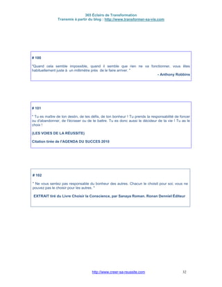 365 Éclairs de Transformation
Transmis à partir du blog : http://www.transformer-sa-vie.com
http://www.creer-sa-reussite.com 32
# 100
"Quand cela semble impossible, quand il semble que rien ne va fonctionner, vous êtes
habituellement juste à un millimètre près de le faire arriver. "
- Anthony Robbins
# 101
" Tu es maître de ton destin, de tes défis, de ton bonheur ! Tu prends la responsabilité de foncer
ou d'abandonner, de t'écraser ou de te battre. Tu es donc aussi le décideur de ta vie ! Tu as le
choix !
(LES VOIES DE LA RÉUSSITE)
Citation tirée de l'AGENDA DU SUCCES 2010
# 102
" Ne vous sentez pas responsable du bonheur des autres. Chacun le choisit pour soi; vous ne
pouvez pas le choisir pour les autres. "
EXTRAIT tiré du Livre Choisir la Conscience, par Sanaya Roman. Ronan Denniel Éditeur
 
