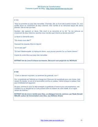 365 Éclairs de Transformation
Transmis à partir du blog : http://www.transformer-sa-vie.com
http://www.creer-sa-reussite.com 33
# 103
"Alice se promène au pays des merveilles. Charmée, elle va d'une découverte à l'autre. Or, voici
qu'elle arrive au croisement de deux chemins. Elle s'arrête et se demande lequel elle devra
prendre. Elle ne sait que faire.
Soudain, elle aperçoit un lièvre. Elle court à sa rencontre et lui dit: "Je me retrouve au
croisement de deux chemins; pourriez-vous me dire quel chemin je devrais prendre?"
Le lièvre lui demande alors:
"Où voulez-vous aller?"
Haussant les épaules Alice lui répond:
"Je ne sais pas!"
"Eh bien! Mademoiselle, lui réplique le lièvre, vous pouvez prendre l'un ou l'autre chemin."
Inspiré du conte Alice aux pays des merveilles
EXTRAIT tiré du Livre À chacun sa mission, Découvrir son projet de vie, NOVALIS
# 104
" C'est un élément important, ce sentiment de gratitude, non ?
Oui. La gratitude est l'attitude qui change tout. Éprouver de la gratitude pour une chose, c'est
cesser d'y résister, la voir et la reconnaître comme un cadeau, même lorsque le cadeau n'est
pas immédiatement apparent.
De plus, comme on vous l'a déjà enseigné, la gratitude à l'avance pour une expérience, une
condition ou un résultat est un outil puissant dans la création de votre réalité, et un signe
certain de maîtrise. "
EXTRAIT tiré du Livre L'amitié avec Dieu, un dialogue hors du commun, par Neale Donald
WALSH, auteur de Conversation avec Dieu, aux Éditions Ariane
 