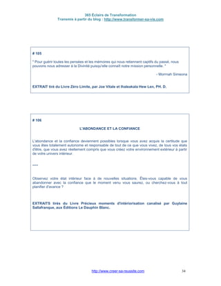 365 Éclairs de Transformation
Transmis à partir du blog : http://www.transformer-sa-vie.com
http://www.creer-sa-reussite.com 34
# 105
" Pour guérir toutes les pensées et les mémoires qui nous retiennent captifs du passé, nous
pouvons nous adresser à la Divinité puisqu'elle connaît notre mission personnelle. "
- Morrnah Simeona
EXTRAIT tiré du Livre Zéro Limite, par Joe Vitale et Ihaleakala Hew Len, PH. D.
# 106
L'ABONDANCE ET LA CONFIANCE
L'abondance et la confiance deviennent possibles lorsque vous avez acquis la certitude que
vous êtes totalement autonome et responsable de tout de ce que vous vivez, de tous vos états
d'être, que vous avez réellement compris que vous créez votre environnement extérieur à partir
de votre univers intérieur.
****
Observez votre état intérieur face à de nouvelles situations. Êtes-vous capable de vous
abandonner avec la confiance que le moment venu vous saurez, ou cherchez-vous à tout
planifier d'avance ?
EXTRAITS tirés du Livre Précieux moments d'intériorisation canalisé par Guylaine
Sallafranque, aux Éditions Le Dauphin Blanc.
 
