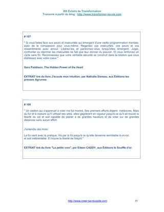 365 Éclairs de Transformation
Transmis à partir du blog : http://www.transformer-sa-vie.com
http://www.creer-sa-reussite.com 35
# 107
" Si vous faites face aux peurs et insécurités qui émergent d'une vieille programmation mentale,
ayez de la compassion pour vous-même. Regardez vos insécurités, vos peurs et vos
ressentiments avec amour. Libérez-les et pardonnez-vous lorsqu'elles émergent. Juger,
confronter ou réprimer les insécurités ne fait que leur donner du pouvoir. Et vous renforcez un
cycle sans fin. Reconnaissez que votre véritable sécurité se construit dans la relation que vous
établissez avec votre coeur."
Sara Paddison, The Hidden Power of the Heart
EXTRAIT tiré du livre J'écoute mon intuition, par Nathalie Daneau, aux Éditions les
presses Agrumes
# 108
" Un oisillon qui s'apprenait à voler me fut montré. Ses premiers efforts étaient médiocres. Mais
au fur et à mesure qu'il utilisait ses ailes, elles gagnèrent en vigueur jusqu'à ce qu'il ait trouvé la
liberté du vol et soit capable de planer à de grandes hauteurs et de voler sur de grandes
distances sans aucun effort.
J'entendis ces mots:
La foi vient avec la pratique. Vis par la foi jusqu'à ce qu'elle devienne semblable à un roc
et soit inébranlable. Et trouve la liberté de l'esprit."
EXTRAIT tiré du livre "La petite voix", par Eileen CADDY, aux Éditions le Souffle d'or.
 