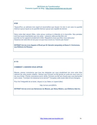 365 Éclairs de Transformation
Transmis à partir du blog : http://www.transformer-sa-vie.com
http://www.creer-sa-reussite.com 36
#109
"Aujourd'hui, je calmerai mon esprit et reconnaîtrai que réussir n'a rien à voir avec la quantité
d'amour que je reçois ou la quantité d'amour que je suis capable de donner.
Dans notre état naturel d'être, notre amour continue à s'étendre et à s'accroître. Nos pensées
sont tout aussi importantes que nos actes. Laissons cette journée être une
journée où l'on apprend simplement à être. Rappelons-nous que Dieu nous aime pour
l'essence de notre être et non pour ce que nous avons ou n'avons pas réussi."
EXTRAIT tiré du Livre Appels à l'Éveil par Dr Gérarld Jampolsky et Diane V. Corincione,
aux Éditions du Roseau.
# 110
COMMENT L'UNIVERS VOUS APPUIE
Messie, prenez conscience que tous les obstacles qui vous empêchent de vivre votre rêve
relèvent de votre propre création. Sachez que l'Univers ne fait jamais en sorte de vous nuire ou
de vous limiter. Prenez conscience qu'en vérité, l'Univers ne fait rien d'autre que vous demander
sans cesse: "Combien me laisseras-tu te donner?" Acceptez cette seule idée et tout changera.
Pour lire l'intégralité de ce texte, cliquez ici (ou faites un copier/coller):
http://url-ok.com/d0fd7e
EXTRAIT tiré du Livre Les Semences du Messie, par Story Waters, aux Éditions Ada Inc.
 