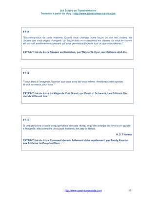 365 Éclairs de Transformation
Transmis à partir du blog : http://www.transformer-sa-vie.com
http://www.creer-sa-reussite.com 37
# 111
"Souvenez-vous de cette maxime: Quand vous changez votre façon de voir les choses, les
choses que vous voyez changent. La façon dont vous percevez les choses qui vous entourent
est un outil extrêmement puissant qui vous permettra d'obtenir tout ce que vous désirez."
EXTRAIT tiré du Livre Réussir au Quotidien, par Wayne W. Dyer, aux Éditions AdA Inc.
# 112
" Vous êtes à l'image de l'opinion que vous avez de vous-même. Améliorez cette opinion
et tout ira mieux pour vous. "
EXTRAIT tiré du Livre La Magie de Voir Grand, par David J. Schwartz, Les Éditions Un
monde différent ltée
# 113
Si une personne avance avec confiance vers ses rêves, et qu'elle anticipe de vivre la vie qu'elle
a imaginée, elle connaîtra un succès inattendu en peu de temps.
H.D. Thoreau
EXTRAIT tiré du Livre Comment devenir follement riche rapidement, par Sandy Forster
aux Éditions Le Dauphin Blanc
 