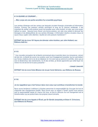 365 Éclairs de Transformation
Transmis à partir du blog : http://www.transformer-sa-vie.com
http://www.creer-sa-reussite.com 38
# 114 SUIVRE LE COURANT...
... Mon corps est une partie sensible d'un ensemble psychique
Les centres d'énergie sont les canaux par lesquels circulent l'énergie universelle et l'information
intuitive. Comme ces précieux centres remontent le long de la colonne vertébrale, il est
important de vérifier votre posture avant de travailler avec votre intuition, et cela, que vous soyez
debout ou assis. Assurez-vous d'avoir une bonne posture, car cela vous aidera à dénouer les
blocages et les déséquilibres de vos centres d'énergie. L'information intuitive circulera mieux et
saura mieux capter votre attention. Quelle est votre posture maintenant ?
EXTRAIT tiré du Livre 101 façons de stimuler votre intuition, par John Holland, aux
Éditions AdA Inc.
# 115
" Une nouvelle conception de la liberté commençait alors à poindre dans ma conscience, venant
de très loin, la liberté de suivre ma vocation avec tout l'engagement possible, tout en permettant
aux forces créatives de la vie de se déplacer en moi sans que je prenne le contrôle, sans que je
sois le déclencheur des événements. Au fil des années, je devais apprendre que cette façon de
mener ma vie est de loin la plus puissante."
- Joseph Jaworski
EXTRAIT tiré du Livre Votre Mission de vie par Carol Adrienne, aux Éditions du Roseau
# 116
Je me rappellerai que c'est l'amour dans mon coeur qui contribue à transformer le monde
Nous avons tendance à attribuer à d'autres personnes la responsabilité de s'occuper de tout et
d'apporter des changements positifs. Nous avons reçu un appel à "l'éveil" quand nous savons
que la responsabilité réside en chacun de nous, et que le véhicule d'un tel changement est la
transformation qui se produit dans nos propres coeurs aimants.
EXTRAIT tiré du Livre Appels à l'Éveil, par Dr Gérald Jampolsky et Diane V. Cirincione,
aux Éditions du Roseau.
 
