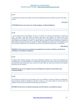 365 Éclairs de Transformation
Transmis à partir du blog : http://www.transformer-sa-vie.com
http://www.creer-sa-reussite.com 39
# 117
" La ténacité n'est pas une longue course. Elle représente plusieurs petites courses l'une après
l'autre."
- Anonyme
CITATION tirée du Livre Vous inc. Burge Hedges, Un Monde Différent
# 118
" J'ai du plaisir dans mes affaires, et vous ? Le plaisir ce n'est pas uniquement du temps de
loisir. Le plaisir, c'est être dans le présent quoi que vous fassiez. Le plaisir c'est avoir
l'absorption d'un enfant avec le présent, en prenant et en acceptant la joie pure d'une activité
sans regard vers le passé ou l'avenir. La plaisir allume la passion, libère la créativité, améliore la
performance et peut convertir vos rêves en réalité. Rappelez-vous que tous vos obstacles sont
des occasions d'exprimer votre créativité, et quoi de plus plaisant qu'exprimer sa créativité ! "
- Bob Bailey
EXTRAIT tiré du Livre Les croyances qui apportent du succès en affaires, par Richard
Thibodeau, Les Éditions Quebecor
# 119
"Lorsque votre vibration change, votre point d'attraction change et, en vertu de la puissante Loi
de l'Attraction, vos manifestations ou indicateurs changeront eux aussi. Vous ne pouvez parler
constamment des choses que vous voulez vivre dans votre vie, sans que l'Univers vous apporte
l'essence de ces choses."
EXTRAIT tiré du Livre L'Argent et la Loi de l'Attraction, Esther & Jerry Hicks, Guy
Trédaniel Éditeur.
# 120
"En prenant conscience de nos pensées et de nos émotions à mesure qu'elles se présentent,
nous pouvons choisir la direction à donner à notre vie, car notre avenir se crée à partir du
présent. C'est la clé d'une liberté émotionnelle qui s'assume."
EXTRAIT tiré du Livre La Santé Consciente, par Ron Garner, aux Éditions Ariane
 