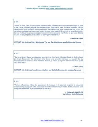 365 Éclairs de Transformation
Transmis à partir du blog : http://www.transformer-sa-vie.com
http://www.creer-sa-reussite.com 40
# 121
" Dans un sens, c'est un peu comme penser que les choses que vous voulez se trouvent au bout
d'une corde infiniment longue qui est néanmoins rattachée à vous de façon invisible. Il s'agit
seulement d'avoir confiance que vous pouvez tirer cette corde vers vous et que tout ce qui est
censé se manifester dans votre vie le sera lorsque votre capacité à recevoir se sera développée.
Le hic, c'est que vous ne pouvez pas recevoir ni même penser à manifester ce que vous désirez
si vous ne croyez pas que vous êtes un prolongement de Dieu. "
- Wayne W. Dyer
EXTRAIT tiré du Livre Votre Mission de Vie, par Carol Adrienne, aux Éditions du Roseau
# 122
"J'ai le sentiment d'avoir une destinée comme si ma vie m'avait été assignée par le destin et que
je devais l'accomplir. Ce sentiment m'a donné une sécurité intérieure ... souvent j'ai eu
l'impression que dans tous mes moments décisifs, je n'étais plus parmi les hommes mais plutôt
seul avec Dieu."
- Carl C. Jung
EXTRAIT tiré du Livre J'écoute mon intuition par Nathalie Daneau, les presses Agrumes
# 123
"Penser richesse au milieu des apparences de manque et de pauvreté exige de la puissance
mais quiconque acquiert cette puissance devient mentalement un maître. Cette personne peut
conquérir la destinée et peut obtenir ce qu'elle veut."
- Wallace D. WATTLES
La Science de la Richesse
 