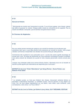 365 Éclairs de Transformation
Transmis à partir du blog : http://www.transformer-sa-vie.com
http://www.creer-sa-reussite.com 44
# 131
Savoure la Victoire
" Ma ténacité me conduit vers l'autoroute du succès. Tu es né pour gagner, pour réussir, relever
des défis et savourer la victoire. Chaque petite victoire te convaincra de ta capacité. Plus la
victoire est difficile à remporter, plus le bonheur est grand d'avoir réussi."
En l'honneur de Angeloulou
# 132
Ne vous sentez jamais menacé par quelqu'un qui connaît la réussite et ne le jalousez pas:
comprenez bien que si vous êtes proche d'une personne qui connaît le succès, votre propre
vibration commence à ressembler à la vibration de succès émise par cette personne.
Commencez dès à présent à vous persuader que le succès des autres signifie davantage de
succès pour vous. Si toutes les personnes qui vous entourent connaissent soudain la réussite,
vous serez entouré de vibrations de succès et votre réussite personnelle viendra encore plus
vite.
Lorsque vous entendez parler de la bonne fortune d'autrui, réjouissez-vous de sa réussite en
sachant qu'elle signifie que l'abondance est disponible pour vous aussi."
EXTRAIT tiré du Livre "Créer l'Abondance" par Sanya Roman - Duane Packer, aux
Éditions Vivez Soleil
# 133
" Le véritable succès, ce n'est pas d'obtenir des choses, d'accomplir certaines tâches ou
d'accéder à l'abondance financière. Le véritable succès, c'est de parvenir à vous aligner sur
Vous. Oui, de vous aligner égoïstement sur vos désirs, votre clarté, votre confiance, votre
connaissance, votre amour: sur Vous-même ! "
EXTRAIT tiré du Livre Le Vortex, par Esther & Jerry Hicks, GUY TRÉDANIEL ÉDITEUR
 