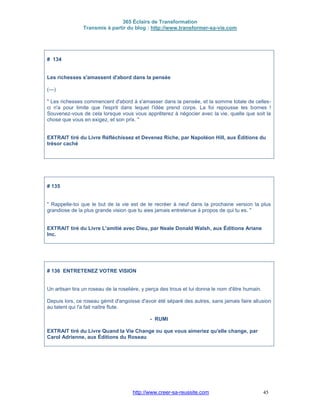 365 Éclairs de Transformation
Transmis à partir du blog : http://www.transformer-sa-vie.com
http://www.creer-sa-reussite.com 45
# 134
Les richesses s'amassent d'abord dans la pensée
(---)
" Les richesses commencent d'abord à s'amasser dans la pensée, et la somme totale de celles-
ci n'a pour limite que l'esprit dans lequel l'idée prend corps. La foi repousse les bornes !
Souvenez-vous de cela lorsque vous vous apprêterez à négocier avec la vie, quelle que soit la
chose que vous en exigez, et son prix. "
EXTRAIT tiré du Livre Réfléchissez et Devenez Riche, par Napoléon Hill, aux Éditions du
trésor caché
# 135
" Rappelle-toi que le but de la vie est de te recréer à neuf dans la prochaine version la plus
grandiose de la plus grande vision que tu aies jamais entretenue à propos de qui tu es. "
EXTRAIT tiré du Livre L'amitié avec Dieu, par Neale Donald Walsh, aux Éditions Ariane
Inc.
# 136 ENTRETENEZ VOTRE VISION
Un artisan tira un roseau de la roselière, y perça des trous et lui donna le nom d'être humain.
Depuis lors, ce roseau gémit d'angoisse d'avoir été séparé des autres, sans jamais faire allusion
au talent qui l'a fait naître flute.
- RUMI
EXTRAIT tiré du Livre Quand la Vie Change ou que vous aimeriez qu'elle change, par
Carol Adrienne, aux Éditions du Roseau
 