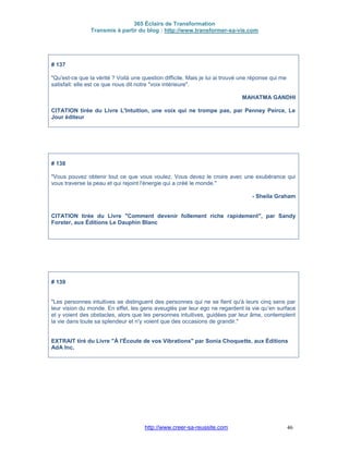 365 Éclairs de Transformation
Transmis à partir du blog : http://www.transformer-sa-vie.com
http://www.creer-sa-reussite.com 46
# 137
"Qu'est-ce que la vérité ? Voilà une question difficile. Mais je lui ai trouvé une réponse qui me
satisfait: elle est ce que nous dit notre "voix intérieure".
MAHATMA GANDHI
CITATION tirée du Livre L'Intuition, une voix qui ne trompe pas, par Penney Peirce, Le
Jour éditeur
# 138
"Vous pouvez obtenir tout ce que vous voulez. Vous devez le croire avec une exubérance qui
vous traverse la peau et qui rejoint l'énergie qui a créé le monde."
- Sheila Graham
CITATION tirée du Livre "Comment devenir follement riche rapidement", par Sandy
Forster, aux Éditions Le Dauphin Blanc
# 139
"Les personnes intuitives se distinguent des personnes qui ne se fient qu'à leurs cinq sens par
leur vision du monde. En effet, les gens aveuglés par leur ego ne regardent la vie qu'en surface
et y voient des obstacles, alors que les personnes intuitives, guidées par leur âme, contemplent
la vie dans toute sa splendeur et n'y voient que des occasions de grandir."
EXTRAIT tiré du Livre "À l'Écoute de vos Vibrations" par Sonia Choquette, aux Éditions
AdA Inc.
 