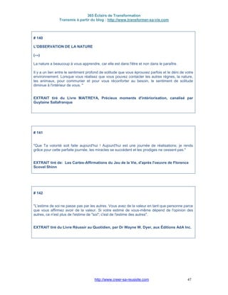 365 Éclairs de Transformation
Transmis à partir du blog : http://www.transformer-sa-vie.com
http://www.creer-sa-reussite.com 47
# 140
L'OBSERVATION DE LA NATURE
(---)
La nature a beaucoup à vous apprendre, car elle est dans l'être et non dans le paraître.
Il y a un lien entre le sentiment profond de solitude que vous éprouvez parfois et le déni de votre
environnement. Lorsque vous réalisez que vous pouvez contacter les autres règnes, la nature,
les animaux, pour communier et pour vous réconforter au besoin, le sentiment de solitude
diminue à l'intérieur de vous. "
EXTRAIT tiré du Livre MAITREYA, Précieux moments d'intériorisation, canalisé par
Guylaine Sallafranque
# 141
"Que Ta volonté soit faite aujourd'hui ! Aujourd'hui est une journée de réalisations; je rends
grâce pour cette parfaite journée, les miracles se succèdent et les prodiges ne cessent pas."
EXTRAIT tiré de: Les Cartes-Affirmations du Jeu de la Vie, d'après l'oeuvre de Florence
Scovel Shinn
# 142
"L'estime de soi ne passe pas par les autres. Vous avez de la valeur en tant que personne parce
que vous affirmez avoir de la valeur. Si votre estime de vous-même dépend de l'opinion des
autres, ce n'est plus de l'estime de "soi"; c'est de l'estime des autres".
EXTRAIT tiré du Livre Réussir au Quotidien, par Dr Wayne W. Dyer, aux Éditions AdA Inc.
 