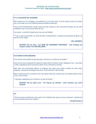 365 Éclairs de Transformation
Transmis à partir du blog : http://www.transformer-sa-vie.com
http://www.creer-sa-reussite.com 5
# 7 LA VOLONTÉ DE CHANGER
Dès l'instant où l'on s'engage, la providence s'y met elle aussi. Il arrive toutes sortes de choses
pour nous aider qui ne se seraient jamais produites autrement.
Tout un flot d'événements, toutes sortes de faits imprévus, des rencontres fortuites et une aide
matérielle, que nul ne pouvait rêver de voir.
J'ai acquis un profond respect pour ces vers de Goethe:
" Tout ce que tu peux faire, ou rêves de faire, entreprends-le. L'audace est porteuse de génie, de
pouvoir et de magie. "
- W.H. MURRAY
EXTRAIT tiré du livre: "LA VOIE DU GUERRIER PACIFIQUE" Une Pratique de
chaque instant, Par DAN MILLMAN
# 8 ÉTIRER VOTRE ÉNERGIE
Vous sentez-vous parfois coupé des gens, des lieux ou même de la société ?
Nous avons tous la capacité de ressentir chaque être et chaque chose. Rappelez-vous : vous êtes
un être magnétique dont l'aura peut s'étirer et se contracter à volonté.
Allez faire une promenade dehors et imaginez que votre aura s'étire au-delà de votre corps
physique. Laissez-la envelopper tout votre environnement. Sans limites.
Mais n'oubliez pas de la ramener vers vous après l'exercice. Sachez que vous faites partie de tout
ce qui vous entoure.
" L'énergie magnétique qui m'entoure n'a pas de limites. "
EXTRAIT tiré du petit Livre : 101 façons de stimuler votre intuition, par John
Holland
# 9
" Nous pouvons transformer toute notre vie et l'attitude des gens qui nous entourent simplement
en nous transformant nous-mêmes. "
- Rudolf Dreikurs
 