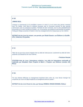 365 Éclairs de Transformation
Transmis à partir du blog : http://www.transformer-sa-vie.com
http://www.creer-sa-reussite.com 50
# 150
JAMAIS SEUL
Lorsque tu commences à te considérer comme un canal, tu ne te sens plus jamais vraiment
seul. En réalité, c'est dans la solitude physique que tu trouveras souvent la plus grande
communion avec la puissance suprême. Pendant de tels moments, tout le vide précédemment
accumulé en toi sera comblé de lumière. Là, tu trouveras une présence permanente te guidant,
t'indiquant l'étape suivante et t'aidant à tirer les enseignements de chaque pas sur ton chemin.
EXTRAIT tiré du Livre Un instant, une pensée, par Shakti Gawain, aux Éditions Le Souffle
d'Or, Collection Chrysalide.
# 151
"Rien de ce que nous avons imaginé n'est au-delà de notre pouvoir, seulement au-delà de notre
présente connaissance de nous-mêmes.
- Théodore Roszak
CITATION tirée du Livre L'abondance créatrice, Les clefs de l'abondance spirituelle et
matérielle par Elizabeth Clare Prophet et Mark L. Prophet, aux Éditions Lumière d'El
Morya
# 152
"Si vous désirez effectuer un changement important dans votre vie, vous devez changer les
croyances qui vous ont déjà empêché ce changement dans le passé."
EXTRAIT tiré du Livre Chosir la Joie, par Sanaya ROMAN, RONAN DENNIEL Éditeur
 