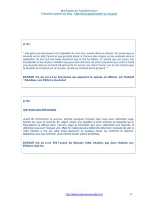 365 Éclairs de Transformation
Transmis à partir du blog : http://www.transformer-sa-vie.com
http://www.creer-sa-reussite.com 51
# 153
" Les gens qui réussissent sont capables de vivre leur succès dans le présent. Ils savent que la
réussite est un état d'esprit et que prendre plaisir à chacune des étapes qui les amènent vers la
réalisation de leur but est aussi important que le but lui-même. Ils savent que les peurs, les
inquiétudes et les doutes n'existent que pour être éliminés. Ils sont conscients que c'est en étant
une réussite dans le moment présent qu'ils en auront une dans l'avenir, car ils ont compris que
la réussite se construit sur la réussite, qu'elle se construit sur le présent ! "
EXTRAIT tiré du Livre Les Croyances qui apportent le succès en affaires, par Richard
Thibodeau, Les Éditions Quebecor
# 154
OBTENIR DES RÉPONSES
Avant de commencer la journée, prenez quelques minutes pour vous seul. Détendez-vous,
fermez les yeux et respirez. En esprit, posez une question à votre intuition et imaginez qu'un
haut-parleur la diffuse dans l'univers. Ayez la conviction que vous obtiendrez une réponse et
attendez-vous à en recevoir une. Mais ne restez pas là à l'attendre bêtement. Essayez de voir si
votre intuition a mis sur votre route quelqu'un ou quelque chose qui renferme la réponse.
Rappelez-vous que l'intuition peut prendre toutes sortes de formes.
EXTRAIT tiré du Livre 101 Façons De Stimuler Votre Intuition, par John Holland, aux
Éditions Ada Inc.
 