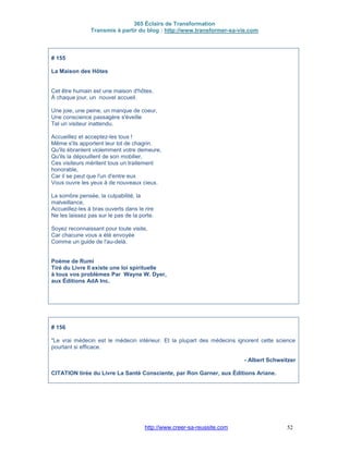 365 Éclairs de Transformation
Transmis à partir du blog : http://www.transformer-sa-vie.com
http://www.creer-sa-reussite.com 52
# 155
La Maison des Hôtes
Cet être humain est une maison d'hôtes.
À chaque jour, un nouvel accueil.
Une joie, une peine, un manque de coeur,
Une conscience passagère s'éveille
Tel un visiteur inattendu.
Accueillez et acceptez-les tous !
Même s'ils apportent leur lot de chagrin.
Qu'ils ébranlent violemment votre demeure,
Qu'ils la dépouillent de son mobilier,
Ces visiteurs méritent tous un traitement
honorable,
Car il se peut que l'un d'entre eux
Vous ouvre les yeux à de nouveaux cieux.
La sombre pensée, la culpabilité, la
malveillance,
Accueillez-les à bras ouverts dans le rire
Ne les laissez pas sur le pas de la porte.
Soyez reconnaissant pour toute visite,
Car chacune vous a été envoyée
Comme un guide de l'au-delà.
Poème de Rumi
Tiré du Livre Il existe une loi spirituelle
à tous vos problèmes Par Wayne W. Dyer,
aux Éditions AdA Inc.
# 156
"Le vrai médecin est le médecin intérieur. Et la plupart des médecins ignorent cette science
pourtant si efficace.
- Albert Schweitzer
CITATION tirée du Livre La Santé Consciente, par Ron Garner, aux Éditions Ariane.
 
