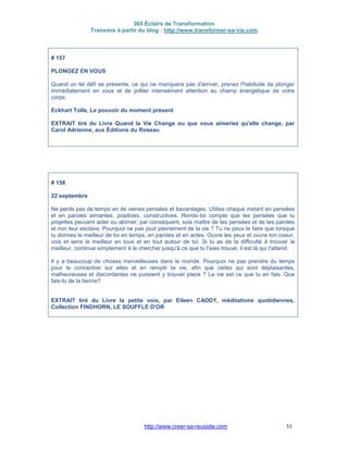 365 Éclairs de Transformation
Transmis à partir du blog : http://www.transformer-sa-vie.com
http://www.creer-sa-reussite.com 53
# 157
PLONGEZ EN VOUS
Quand un tel défi se présente, ce qui ne manquera pas d'arriver, prenez l'habitude de plonger
immédiatement en vous et de prêter intensément attention au champ énergétique de votre
corps.
Eckhart Tolle, Le pouvoir du moment présent
EXTRAIT tiré du Livre Quand la Vie Change ou que vous aimeriez qu'elle change, par
Carol Adrienne, aux Éditions du Roseau
# 158
22 septembre
Ne perds pas de temps en de veines pensées et bavardages. Utilise chaque instant en pensées
et en paroles aimantes, positives, constructives. Rends-toi compte que les pensées que tu
projettes peuvent aider ou abîmer; par conséquent, sois maître de tes pensées et de tes paroles
et non leur esclave. Pourquoi ne pas jouir pleinement de la vie ? Tu ne peux le faire que lorsque
tu donnes le meilleur de toi en temps, en paroles et en actes. Ouvre les yeux et ouvre ton coeur,
vois et sens le meilleur en tous et en tout autour de toi. Si tu as de la difficulté à trouver le
meilleur, continue simplement à le chercher jusqu'à ce que tu l'aies trouvé; il est là qui t'attend.
Il y a beaucoup de choses merveilleuses dans le monde. Pourquoi ne pas prendre du temps
pour te concentrer sur elles et en remplir ta vie, afin que celles qui sont déplaisantes,
malheureuses et discordantes ne puissent y trouver place ? La vie est ce que tu en fais. Que
fais-tu de la tienne?
EXTRAIT tiré du Livre la petite voix, par Eileen CADDY, méditations quotidiennes,
Collection FINDHORN, LE SOUFFLE D'OR
 