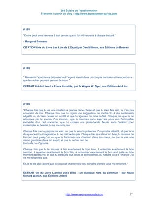365 Éclairs de Transformation
Transmis à partir du blog : http://www.transformer-sa-vie.com
http://www.creer-sa-reussite.com 57
# 168
"On ne peut vivre heureux à tout jamais que si l'on vit heureux à chaque instant."
- Margaret Bonnano
CITATION tirée du Livre Les Lois de L'Esprit,par Dan Millman, aux Éditions du Roseau
# 169
" Ressentir l'abondance dépasse tout l'argent investi dans un compte bancaire et transcende ce
que les autres peuvent penser de vous. "
EXTRAIT tiré du Livre La Force Invisible, par Dr Wayne W. Dyer, aux Éditions AdA Inc.
# 170
"Chaque fois que tu as une intuition à propos d'une chose et que tu n'en fais rien, tu n'es pas
conscient de moi. Chaque fois que tu reçois une suggestion de mettre fin à des sentiments
négatifs ou de faire cesser un conflit et que tu l'ignores, tu m'as oublié. Chaque fois que tu ne
retournes pas le sourire d'un inconnu, que tu marches sans lever les yeux vers l'incroyable
merveille d'un ciel nocturne, que tu croises une plate-bande fleurie sans t'arrêter pour
contempler sa beauté, tu ne me vois pas.
Chaque fois que tu perçois ma voix, ou que tu sens la présence d'un proche décédé, et que tu te
dis que c'est ton imagination, tu ne m'écoutes pas. Chaque fois que dans ton âme, tu ressens de
l'amour pour quelqu'un, ou que tu fredonnes une chanson dans ton coeur, ou que tu vois une
vision grandiose dans ton esprit, et que tu ne fais rien de
tout cela, tu m'ignores.
Chaque fois que tu te trouves à lire exactement le bon livre, à entendre exactement le bon
sermon, à regarder exactement le bon film, à rencontrer exactement le bon ami, juste au bon
moment dans ta vie, et que tu attribues tout cela à la coïncidence, au hasard ou à la "chance", tu
ne me reconnais pas.
Et Je te dis ceci: avant que le coq n'ait chanté trois fois, certains d'entre vous me renieront."
EXTRAIT tiré du Livre L'amitié avec Dieu -- un dialogue hors du commun -- par Neale
Donald Walsch, aux Éditions Ariane
 