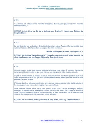 365 Éclairs de Transformation
Transmis à partir du blog : http://www.transformer-sa-vie.com
http://www.creer-sa-reussite.com 59
# 174
" Le monde est à l'aube d'une nouvelle conscience, d'un nouveau pouvoir et d'une nouvelle
réalisation de soi. "
EXTRAIT tiré du Livre La Clé de la Maîtrise, par Charles F. Haanel, aux Éditions Le
Dauphin Blanc
# 175
Le Monde entier est un théâtre. Et tout individu est un acteur. Tous ont fait leur entrée, tous
quitteront la scène. Et chacun dans sa vie joue des rôles nombreux.
William Shakespeare, Comme il vous plaira, II, 7
EXTRAIT tiré du Livre "Faites Comme Si", Toutes les clés pour devenir acteur de votre vie
et ne plus la subir, par Lee Pacoe, Éditions Le Courrier du Livre.
# 176
Où que vous en soyez, vous pouvez atteindre le but que vous voulez, à condition d'arrêter de
remarquer et de commenter ce que vous n'aimez pas à propos de votre situation actuelle.
Soyez un meilleur tamis et rédigez plusieurs listes énumérant les choses positives que vous
vivez. Réjouissez-vous du but que vous voulez atteindre et ne perdez pas une minute à vous
plaindre d'où vous en êtes.
L'Univers réactif ne fait aucune distinction entre ce que vous pensez de votre réalité actuelle et
les pensées qui vous viennent en imaginant une vie meilleure.
Vous créez en fonction de ce à quoi vous pensez, aussi n'y a-t-il aucun avantage à réfléchir,
observer, se remémorer ou évoquer les choses que vous ne voulez pas. Faites en sorte que
votre Vibration active concerne ce que vous voulez, et vous ne tarderez pas à observer dans
votre vie des changements correspondant à cette Vibration.
EXTRAIT tiré du Livre Le Vortex, par Esther & Jerry Hicks, chez Guy Trédaniel Éditeur
 