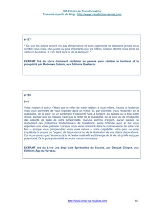 365 Éclairs de Transformation
Transmis à partir du blog : http://www.transformer-sa-vie.com
http://www.creer-sa-reussite.com 60
# 177
" Ce que les autres croient n'a pas d'importance et leurs jugements ne devraient jamais nous
sembler plus vrais, plus justes ou plus importants que les nôtres. Chacun d'entre nous porte sa
vérité en lui-même. Il n'en tient qu'à lui de la découvrir. "
EXTRAIT tiré du Livre Comment contrôler sa pensée pour réaliser le bonheur et la
prospérité par Madeleen Dubois, aux Éditions Quebecor
# 178
(---)
Votre relation à autrui n'étant que le reflet de votre relation à vous-même, l'accès à l'essence
vraie vous permettra de vous regarder dans un miroir. Si, par exemple, vous ressentez de la
culpabilité, de la peur ou un sentiment d'insécurité face à l'argent, au succès ou à tout autre
chose, sachez que ce malaise n'est que le reflet de la culpabilité, de la peur ou de l'insécurité
des aspects de base de votre personnalité. Aucune somme d'argent, aucun succès ne
résoudront ces problèmes fondamentaux de l'existence; seule l'intimité avec le Soi vous
apportera une vraie guérison. Lorsque vous serez enraciné dans la connaissance de votre vrai
Moi -- lorsque vous comprendrez votre vraie nature -- votre culpabilité, votre peur ou votre
inquiétude à propos de l'argent, de l'abondance ou de la réalisation de vos désirs disparaîtront.
Car vous saurez que l'essence de la richesse matérielle est l'énergie de la vie, et qu'elle est pure
potentialité. Or la pure potentialité est notre nature intrinsèque.
EXTRAIT tiré du Livre Les Sept Lois Spirituelles du Succès, par Deepak Chopra, aux
Éditions Âge du Verseau
 