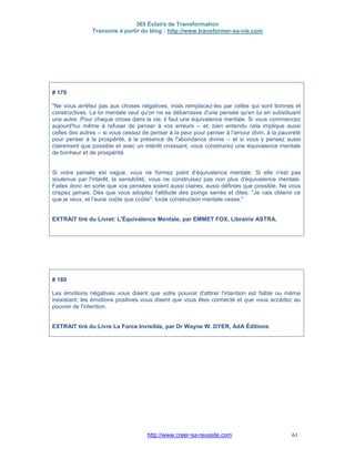 365 Éclairs de Transformation
Transmis à partir du blog : http://www.transformer-sa-vie.com
http://www.creer-sa-reussite.com 61
# 179
"Ne vous arrêtez pas aux choses négatives, mais remplacez-les par celles qui sont bonnes et
constructives. La loi mentale veut qu'on ne se débarrasse d'une pensée qu'en lui en substituant
une autre. Pour chaque chose dans la vie, il faut une équivalence mentale. Si vous commencez
aujourd'hui même à refuser de penser à vos erreurs -- et, bien entendu cela implique aussi
celles des autres -- si vous cessez de penser à la peur pour penser à l'amour divin, à la pauvreté
pour penser à la prospérité, à la présence de l'abondance divine -- et si vous y pensez aussi
clairement que possible et avec un intérêt croissant, vous construirez une équivalence mentale
de bonheur et de prospérité.
Si votre pensée est vague, vous ne formez point d'équivalence mentale. Si elle n'est pas
soutenue par l'intérêt, la sensibilité, vous ne construisez pas non plus d'équivalence mentale.
Faites donc en sorte que vos pensées soient aussi claires, aussi définies que possible. Ne vous
crispez jamais. Dès que vous adoptez l'attitude des poings serrés et dites: "Je vais obtenir ce
que je veux, et l'aurai coûte que coûte", toute construction mentale cesse."
EXTRAIT tiré du Livret: L'Équivalence Mentale, par EMMET FOX, Librairie ASTRA.
# 180
Les émotions négatives vous disent que votre pouvoir d'attirer l'intention est faible ou même
inexistant; les émotions positives vous disent que vous êtes connecté et que vous accédez au
pouvoir de l'intention.
EXTRAIT tiré du Livre La Force Invisible, par Dr Wayne W. DYER, AdA Éditions
 