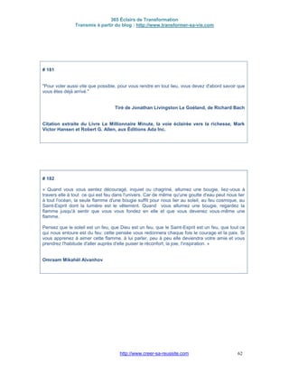 365 Éclairs de Transformation
Transmis à partir du blog : http://www.transformer-sa-vie.com
http://www.creer-sa-reussite.com 62
# 181
"Pour voler aussi vite que possible, pour vous rendre en tout lieu, vous devez d'abord savoir que
vous êtes déjà arrivé."
Tiré de Jonathan Livingston Le Goéland, de Richard Bach
Citation extraite du Livre Le Millionnaire Minute, la voie éclairée vers la richesse, Mark
Victor Hansen et Robert G. Allen, aux Éditions Ada Inc.
# 182
« Quand vous vous sentez découragé, inquiet ou chagriné, allumez une bougie, liez-vous à
travers elle à tout ce qui est feu dans l'univers. Car de même qu'une goutte d'eau peut nous lier
à tout l'océan, la seule flamme d'une bougie suffit pour nous lier au soleil, au feu cosmique, au
Saint-Esprit dont la lumière est le vêtement. Quand vous allumez une bougie, regardez la
flamme jusqu'à sentir que vous vous fondez en elle et que vous devenez vous-même une
flamme.
Pensez que le soleil est un feu, que Dieu est un feu, que le Saint-Esprit est un feu, que tout ce
qui nous entoure est du feu: cette pensée vous redonnera chaque fois le courage et la paix. Si
vous apprenez à aimer cette flamme, à lui parler, peu à peu elle deviendra votre amie et vous
prendrez l'habitude d'aller auprès d'elle puiser le réconfort, la joie, l'inspiration. »
Omraam Mikahël Aïvanhov
 