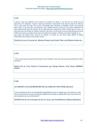 365 Éclairs de Transformation
Transmis à partir du blog : http://www.transformer-sa-vie.com
http://www.creer-sa-reussite.com 63
# 183
L'amour n'est pas sélectif, tout comme la lumière du soleil. Il ne fait pas en sorte qu'une
personne soit spéciale. L'amour n'est pas exclusif. L'exclusivité n'est pas le propre de l'amour
divin, mais celui de l'ego. Par contre, l'intensité selon laquelle le véritable amour est ressenti
peut varier. Il se peut qu'une personne vous reflète l'amour qui est en vous plus nettement et
plus intensément que les autres. Et si cette personne ressent la même chose face à vous, on
peut dire que vous êtes en relation d'amour avec elle. Le lien entre vous et cette personne est le
même que celui qui existe entre vous et la personne assise à côté de vous dans l'autobus, ou
que celui qui existe entre vous et un oiseau, un arbre ou une fleur. Seul diffère le degré
d'intensité avec lequel vous sentez ce lien.
Extrait du Livre Le Pouvoir du Moment Présent, par Eckart Tolle, aux Éditions Ariane Inc.
# 184
" Plus vous pouvez comprendre la leçon d'une situation, plus vite vous pouvez abandonner cette
situation ".
Extrait tiré du Livre Choisir la Conscience par Sanaya Roman, chez Ronan DENNIEL
Éditeur
# 185
LE CONCEPT LE PLUS IMPORTANT DE CE LIVRE EST PEUT-ÊTRE CELUI-CI:
"Votre expérience de la vie est affectée essentiellement par le regard que vous portez sur elle.
Nous nous sentons et nous comportons différemment selon la signification que nous donnons
aux situations ou aux événements."
EXTRAIT tiré du Livre Changer de Vie en 7 jours, par Paul McKenna, Éditions Marabout.
 
