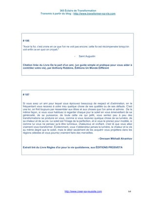 365 Éclairs de Transformation
Transmis à partir du blog : http://www.transformer-sa-vie.com
http://www.creer-sa-reussite.com 64
# 186
"Avoir la foi, c'est croire en ce que l'on ne voit pas encore; cette foi est récompensée lorsqu'on
voit enfin ce en quoi on croyait."
- Saint Augustin
Citation tirée du Livre De la part d'un ami, (un guide simple et pratique pour vous aider à
contrôler votre vie), par Anthony Robbins, Éditions Un Monde Différent
# 187
Si vous avez un ami pour lequel vous éprouvez beaucoup de respect et d'admiration, en le
fréquentant vous recevez à votre insu quelque chose de ses qualités ou de ses défauts. C'est
une loi, on finit toujours par ressembler aux êtres et aux choses que l'on aime et admire. De la
même façon, si vous vous habituez à regarder chaque jour le soleil en vous émerveillant de sa
générosité, de sa puissance, de toute cette vie qui jaillit, vous sentez peu à peu des
transformations se produire en vous, comme si vous receviez quelque chose de sa lumière, de
sa chaleur et de sa vie. Le soleil est l'image de la perfection, et si vous le prenez pour modèle, si
comme lui vous ne pensez qu'à être lumineux, chaleureux et vivifiant, c'est là que vous allez
vraiment vous transformer. Évidemment, vous n'obtiendrez jamais la lumière, la chaleur et la vie
au même degré que le soleil, mais le désir seulement de les acquérir vous projettera dans les
régions célestes et vous pourrez vraiment faire des merveilles.
- Omraam Mikhaël Aïvanhov
Extrait tiré du Livre Règles d'or pour la vie quotidienne, aux ÉDITIONS PROSVETA
 