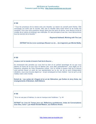 365 Éclairs de Transformation
Transmis à partir du blog : http://www.transformer-sa-vie.com
http://www.creer-sa-reussite.com 65
# 188
" Tous les processus de la nature sont une réussite. La nature ne connaît point l'échec. Elle
n'envisage nul autre que le succès. Elle vise le résultat dans toute forme et de toutes les
manières. Pour que nous puissions réussir dans tous les sens du terme, nous devons suivre le
modèle de la nature et employer ses méthodes. En ses principes et ses lois, nous découvrirons
tous les secrets de la réussite. "
- Raymond Holliwell, Working with The Law
EXTRAIT tiré du Livre numérique Réussir sa vie ... Ça s'apprend, par Michel Bailly.
# 189
Je peux voir le monde à travers l'oeil de la Source ...
En choisissant des pensées qui vous font du bien et en parlant davantage de ce que vous
désirez et moins de ce que vous ne désirez pas, vous allez graduellement vous régler sur la
fréquence vibratoire de votre Perspective unique. Voir le monde à travers l'oeil de la Source
vous permet d'avoir un point de vue spectaculaire sur la vie, car de ce point d'observation
vibratoire, vous vous trouvez aligné sur - et par conséquent en train d'attirer - tout ce qu'il y a de
meilleur dans votre monde.
Extrait de : Les cartes de L'Argent et la Loi de l'Attraction, par Esther et Jerry Hicks, les
enseignements d'Abraham, AdA Éditions
# 190
" Si tu ne vas pas à l'intérieur, tu vas en manque vers l'extérieur. " p. 44
EXTRAIT du Livre Un Temps pour soi, Réflexions quotidiennes, tirées de Conversations
avec Dieu, tome 1, par Neale Donald Walsch, aux Éditions Ariane.
 