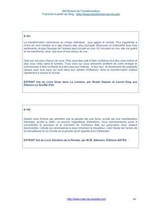 365 Éclairs de Transformation
Transmis à partir du blog : http://www.transformer-sa-vie.com
http://www.creer-sa-reussite.com 66
# 191
La transformation commence au niveau individuel, puis gagne le monde. Plus j'apprends à
croire en mon intuition et à agir d'après elle, plus j'accepte d'éprouver et d'admettre tous mes
sentiments, et plus l'énergie de l'univers peut circuler en moi. En circulant en moi, elle me guérit
et me transforme, ainsi que tous et tout autour de moi.
Cela est vrai pour chacun de nous. Plus vous êtes prêt à faire confiance et à être vous-même et
plus vous vivez dans la lumière. Tous ceux qui vous entourent profitent de votre énergie et
commencent à être confiants et à être plus eux-mêmes. À leur tour, ils deviennent de puissants
canaux pour tous ceux qui sont dans leur sphère d'influence. Ainsi la transformation s'étend
rapidement à travers le monde.
EXTRAIT tiré du Livre Vivez dans La Lumière, par Shakti Gawain et Laurel King aux
Éditions Le Souffle d'Or.
# 192
Quand nous finirons par admettre que la pensée est une force, qu'elle est une manifestation
d'énergie, qu'elle a, enfin, un pouvoir magnétique d'attraction, nous commencerons aussi à
comprendre le pourquoi et le comment de nombreux faits qui jusqu'alors nous avaient
déconcertés. L'étude qui récompense le plus richement le travailleur, c'est l'étude de l'action de
la merveilleuse loi du monde de la pensée qu'on appelle la loi d'attraction.
EXTRAIT tiré du Livre Vibration de la Pensée, par W.W. Atkinson, Éditions ASTRA
 