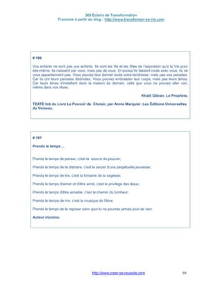 365 Éclairs de Transformation
Transmis à partir du blog : http://www.transformer-sa-vie.com
http://www.creer-sa-reussite.com 69
# 196
Vos enfants ne sont pas vos enfants. Ils sont les fils et les filles de l'aspiration qu'a la Vie pour
elle-même. Ils naissent par vous, mais pas de vous. Et quoiqu'ils fassent route avec vous, ils ne
vous appartiennent pas. Vous pouvez leur donner toute votre tendresse, mais pas vos pensées.
Car ils ont leurs pensées distinctes. Vous pouvez embrasser leur corps, mais pas leurs âmes.
Car leurs âmes s'installent dans la maison de demain, celle que vous ne pouvez aller voir,
même dans vos rêves.
Khalil Gibran. Le Prophète.
TEXTE tiré du Livre Le Pouvoir de Choisir, par Annie Marquier, Les Éditions Universelles
du Verseau.
# 197
Prends le temps ...
Prends le temps de penser, c'est la source du pouvoir;
Prends le temps de te distraire, c'est le secret d'une perpétuelle jeunesse;
Prends le temps de lire, c'est la fontaine de la sagesse;
Prends le temps d'aimer et d'être aimé, c'est le privilège des dieux;
Prends le temps d'être aimable, c'est le chemin du bonheur;
Prends le temps de rire, c'est la musique de l'âme;
Prends le temps de te reposer sans quoi tu ne pourras jamais jouir de rien;
Auteur inconnu
 