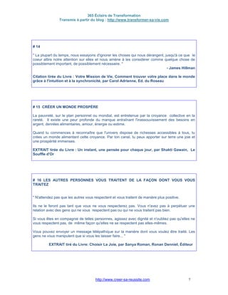 365 Éclairs de Transformation
Transmis à partir du blog : http://www.transformer-sa-vie.com
http://www.creer-sa-reussite.com 7
# 14
" La plupart du temps, nous essayons d'ignorer les choses qui nous dérangent, jusqu'à ce que le
coeur attire notre attention sur elles et nous amène à les considérer comme quelque chose de
possiblement important, de possiblement nécessaire. "
- James Hillman
Citation tirée du Livre : Votre Mission de Vie, Comment trouver votre place dans le monde
grâce à l'intuition et à la synchronicité, par Carol Adrienne, Ed. du Roseau
# 15 CRÉER UN MONDE PROSPÈRE
La pauvreté, sur le plan personnel ou mondial, est entretenue par la croyance collective en la
rareté. Il existe une peur profonde du manque entraînant l'inassouvissement des besoins en
argent, denrées alimentaires, amour, énergie ou estime.
Quand tu commences à reconnaître que l'univers dispose de richesses accessibles à tous, tu
crées un monde alimentant cette croyance. Par ton canal, tu peux apporter sur terre une joie et
une prospérité immenses.
EXTRAIT tirée du Livre : Un instant, une pensée pour chaque jour, par Shakti Gawain, Le
Souffle d'Or
# 16 LES AUTRES PERSONNES VOUS TRAITENT DE LA FAÇON DONT VOUS VOUS
TRAITEZ
" N'attendez pas que les autres vous respectent et vous traitent de manière plus positive.
Ils ne le feront pas tant que vous ne vous respecterez pas. Vous n'avez pas à perpétuer une
relation avec des gens qui ne vous respectent pas ou qui ne vous traitent pas bien.
Si vous êtes en compagnie de telles personnes, agissez avec dignité et n'oubliez pas qu'elles ne
vous respectent pas, de même façon qu'elles ne se respectent pas elles-mêmes.
Vous pouvez envoyer un message télépathique sur la manière dont vous voulez être traité. Les
gens ne vous manipulent que si vous les laisser faire... "
EXTRAIT tiré du Livre: Choisir La Joie, par Sanya Roman, Ronan Denniel, Éditeur
 