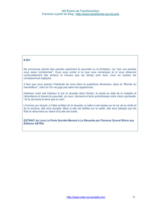 365 Éclairs de Transformation
Transmis à partir du blog : http://www.transformer-sa-vie.com
http://www.creer-sa-reussite.com 71
# 201
Ne prononcez jamais des paroles exprimant la pauvreté ou la limitation, car "par vos paroles
vous serez condamnés". Vous vous unirez à ce que vous remarquez et si vous observez
continuellement des échecs et trouvez que les temps sont durs, vous en subirez les
conséquences logiques.
Il faut que vous preniez l'habitude de vivre dans la quatrième dimension, dans le "Monde du
merveilleux", celui où l'on ne juge pas selon les apparences.
Habituez votre oeil intérieur à voir la réussite dans l'échec, la santé au delà de la maladie et
l'abondance à travers la pauvreté. Je vous donnerai la terre qu'embrasse votre vision spirituelle.
"Je te donnerai la terre que tu vois".
L'homme qui réussit, a l'idée arrêtée de la réussite; si celle-ci est basée sur le roc de la vérité et
de la droiture, elle sera durable. Mais si elle est édifiée sur le sable, elle sera balayée par les
flots et retournera au néant d'où elle est sortie.
EXTRAIT du Livre La Porte Secrète Menant à La Réussite par Florence Scovel Shinn aux
Éditions ASTRA
 