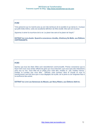 365 Éclairs de Transformation
Transmis à partir du blog : http://www.transformer-sa-vie.com
http://www.creer-sa-reussite.com 72
# 202
"Une personne qui ne marche plus au son des tambours de la société et qui danse la musique
qui jaillit d'elle-même, voilà une excellente définition de l'être éveillé. Elle sait voir et aimer.
Apprenez à aimer la nourriture de la vie: Le plaisir des sens et le plaisir de l'esprit."
EXTRAIT du Livre-Audio: Quand la conscience s'éveille, d'Anthony De Mello, aux Éditions
COFFRAGANTS.
# 203
Sachez que tous les états d'être sont naturellement communicatifs. Prenez conscience que la
façon dont vous vous sentez affecte les gens qui vous entourent, que vous ayez des interactions
avec eux ou non. Vous êtes tel un phare pour votre être. Irradiez la joie. Irradiez l'amour.
Irradiez la Lumière que vous êtes. Diffusez votre bonheur dans le monde et vous le
transformerez cent fois plus que si vous dégagiez de la pitié, de la peine ou de l'angoisse face à
la souffrance des autres.
EXTRAIT du Livre Les Semences du Messie, par Story Waters, aux Éditions AdA Inc.
 