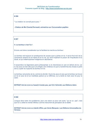 365 Éclairs de Transformation
Transmis à partir du blog : http://www.transformer-sa-vie.com
http://www.creer-sa-reussite.com 74
# 206
" La création ne connaît pas la peur. "
- Citation de Me Chantal Perreault, animatrice sur Conversation papillon
# 207
V. Le bonheur c'est Toi !
Encore une brève considération qui te facilitera ta marche au bonheur:
Le bonheur est toujours la conséquence de causes que tu portes en toi. Il est le fruit mûr de ta
conscience sereine en toi-même et en la vie, qui rend inopérant le poison de l'inquiétude et du
doute, et qui métamorphose l'indigence en abondance.
Il ressemble à la légendaire pierre philosophale: tu le chercherais en vain en dehors de toi, car
tu l'as sous la main dès que tu te diriges vers l'intérieur et que tu transformes les choses à partir
de là, à partir du royaume du bonheur en toi.
Le bonheur est proche de toi, comme la divinité. Ouvre les yeux et vois que le bonheur se trouve
en toi et avec toi et se manifeste partout où tu l'affirmes, où tu tends la main avec foi pour le
saisir.
EXTRAIT tiré du Livre Le hasard n'existe pas, par K.O. Schmidt, aux Éditions Astra
# 208
Lorsque dans notre vie quotidienne, pour une raison ou pour une autre, "ça ne va pas", c'est
que l'on a utilisé le mental inférieur comme instrument de perception de la réalité.
EXTRAIT tiré du Livre La Liberté d'Être, par Annie Marquier, Les Éditions Universelles du
Verseau
 